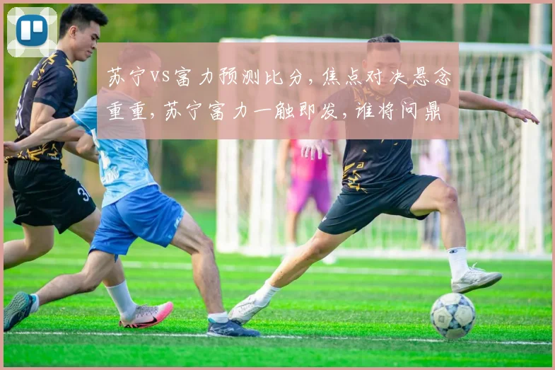 苏宁vs富力预测比分,焦点对决悬念重重,苏宁富力一触即发,谁将问鼎